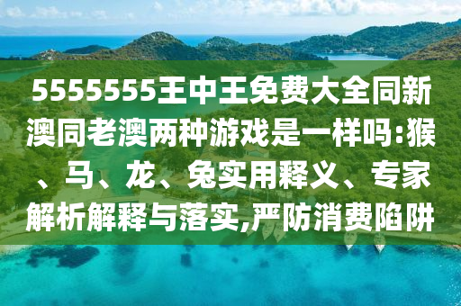 5555555王中王免費大全同新澳同老澳兩種游戲是一樣嗎:猴、馬、龍、兔實用釋義、專家解析解釋與落實,嚴防消費陷阱